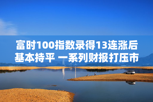 富时100指数录得13连涨后基本持平 一系列财报打压市场情绪