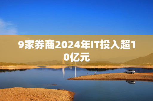 9家券商2024年IT投入超10亿元
