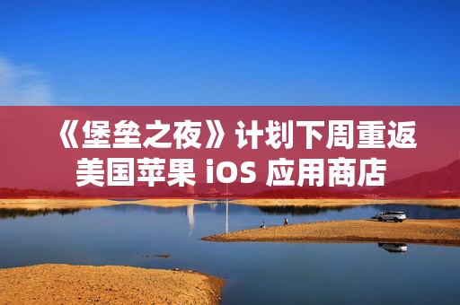 《堡垒之夜》计划下周重返美国苹果 iOS 应用商店
