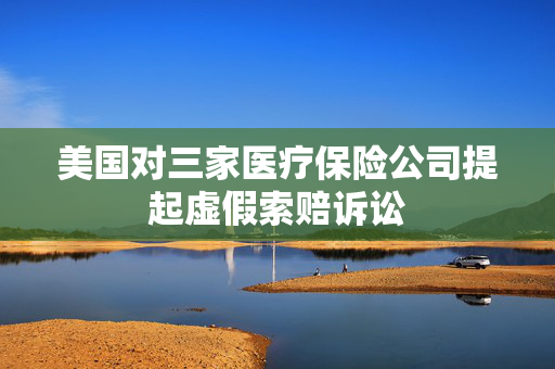 美国对三家医疗保险公司提起虚假索赔诉讼