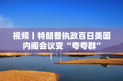 视频丨特朗普执政百日美国内阁会议变“夸夸群”