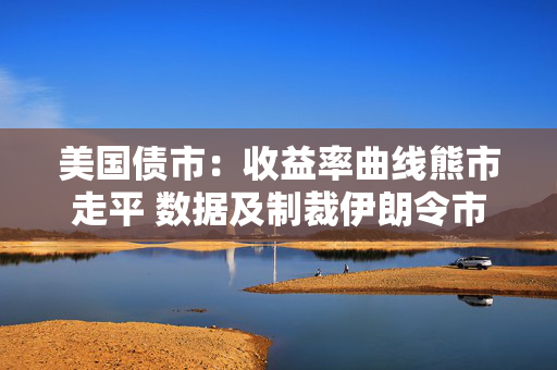 美国债市：收益率曲线熊市走平 数据及制裁伊朗令市场承压