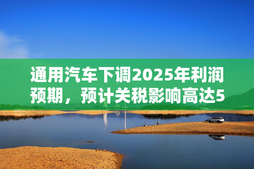 通用汽车下调2025年利润预期，预计关税影响高达50亿美元