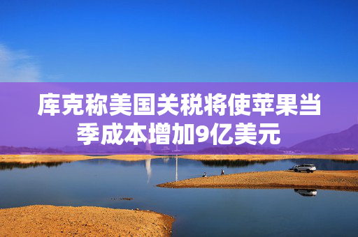 库克称美国关税将使苹果当季成本增加9亿美元