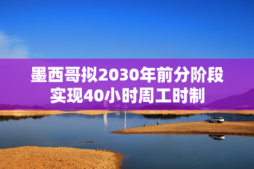 墨西哥拟2030年前分阶段实现40小时周工时制