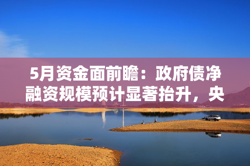 5月资金面前瞻：政府债净融资规模预计显著抬升，央行有望提供流动性支持