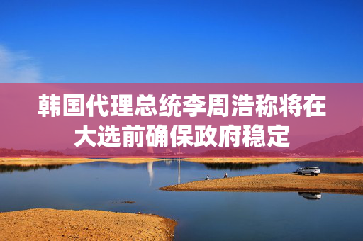 韩国代理总统李周浩称将在大选前确保政府稳定