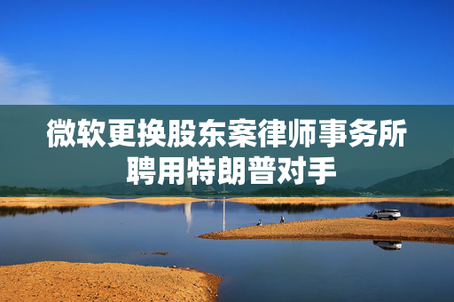 微软更换股东案律师事务所 聘用特朗普对手
