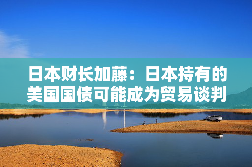 日本财长加藤：日本持有的美国国债可能成为贸易谈判筹码