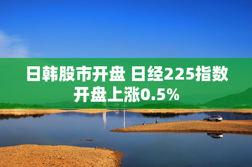 日韩股市开盘 日经225指数开盘上涨0.5%
