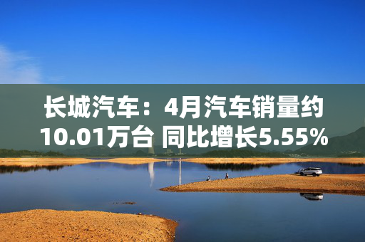 长城汽车：4月汽车销量约10.01万台 同比增长5.55%