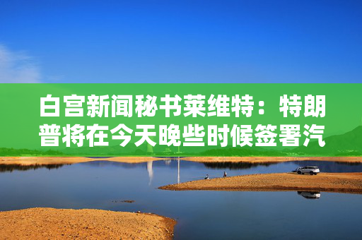 白宫新闻秘书莱维特：特朗普将在今天晚些时候签署汽车关税行政命令