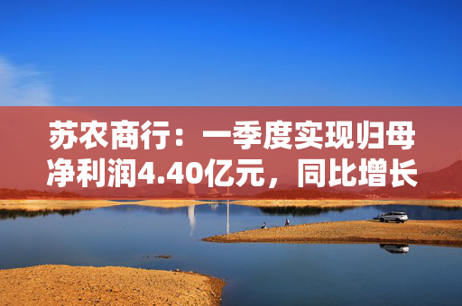 苏农商行：一季度实现归母净利润4.40亿元，同比增长6.19%