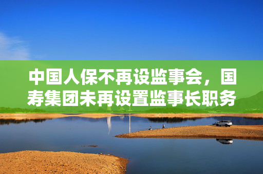 中国人保不再设监事会，国寿集团未再设置监事长职务