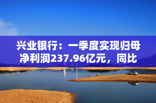 兴业银行：一季度实现归母净利润237.96亿元，同比下降2.22%