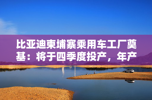 比亚迪柬埔寨乘用车工厂奠基：将于四季度投产，年产能一万辆