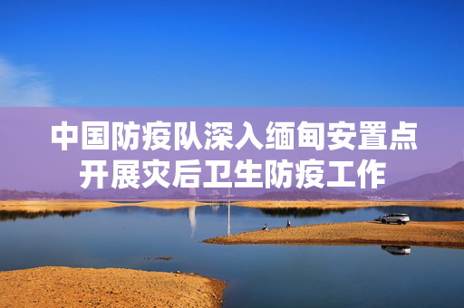 中国防疫队深入缅甸安置点开展灾后卫生防疫工作