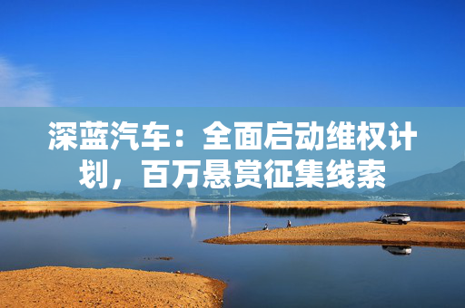 深蓝汽车：全面启动维权计划，百万悬赏征集线索