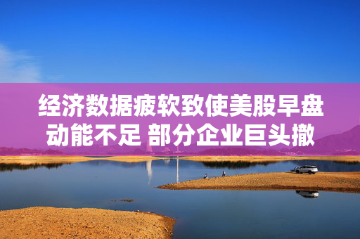 经济数据疲软致使美股早盘动能不足 部分企业巨头撤销业绩展望