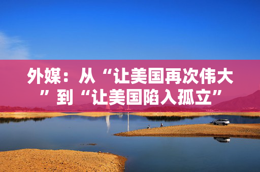 外媒：从“让美国再次伟大”到“让美国陷入孤立”