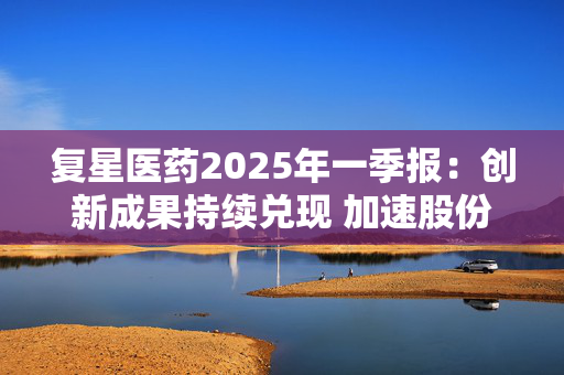 复星医药2025年一季报：创新成果持续兑现 加速股份回购提振信心