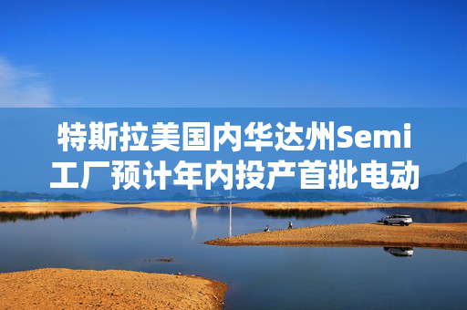 特斯拉美国内华达州Semi工厂预计年内投产首批电动卡车