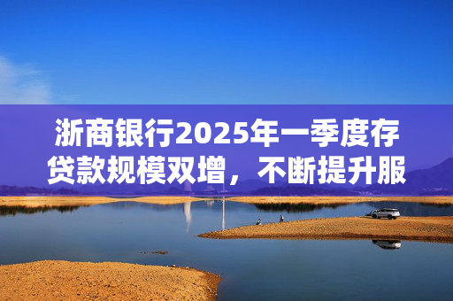 浙商银行2025年一季度存贷款规模双增，不断提升服务实体经济质效