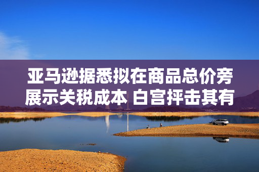 亚马逊据悉拟在商品总价旁展示关税成本 白宫抨击其有敌意且政治化