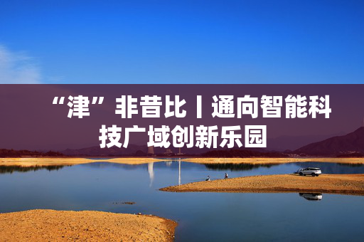 “津”非昔比丨通向智能科技广域创新乐园