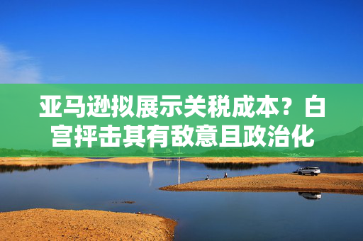 亚马逊拟展示关税成本？白宫抨击其有敌意且政治化