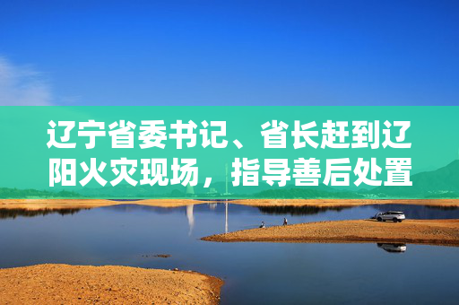 辽宁省委书记、省长赶到辽阳火灾现场，指导善后处置