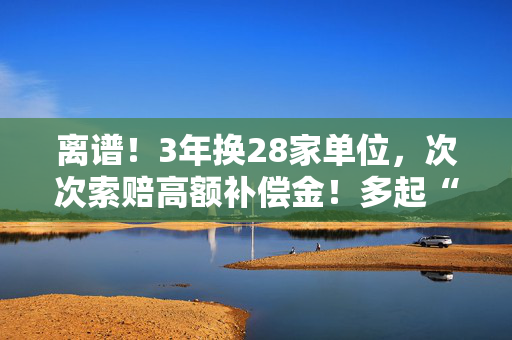 离谱！3年换28家单位，次次索赔高额补偿金！多起“职业碰瓷”被通报