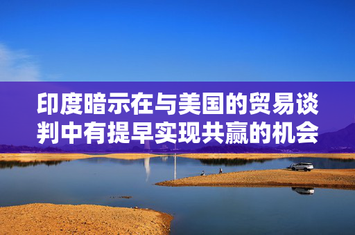 印度暗示在与美国的贸易谈判中有提早实现共赢的机会