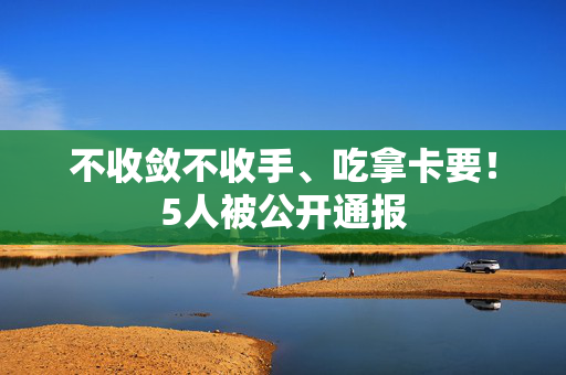 不收敛不收手、吃拿卡要！5人被公开通报