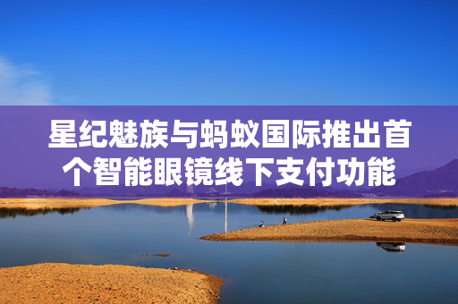 星纪魅族与蚂蚁国际推出首个智能眼镜线下支付功能