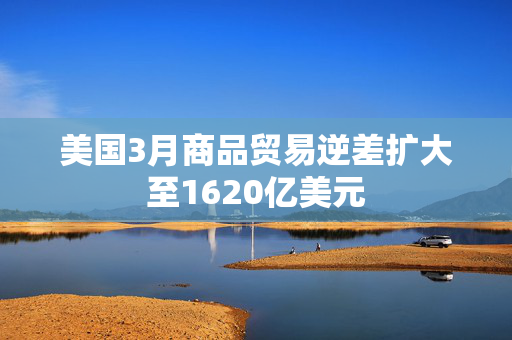 美国3月商品贸易逆差扩大至1620亿美元
