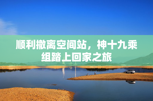 顺利撤离空间站，神十九乘组踏上回家之旅