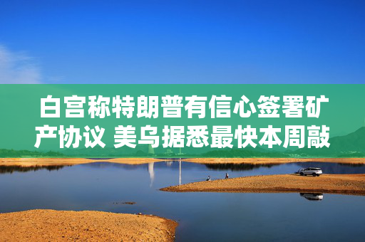 白宫称特朗普有信心签署矿产协议 美乌据悉最快本周敲定