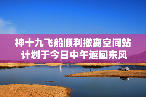 神十九飞船顺利撤离空间站 计划于今日中午返回东风着陆场
