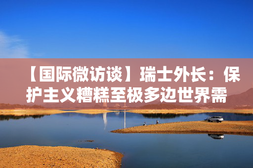 【国际微访谈】瑞士外长：保护主义糟糕至极多边世界需要中国带来的生机与活力