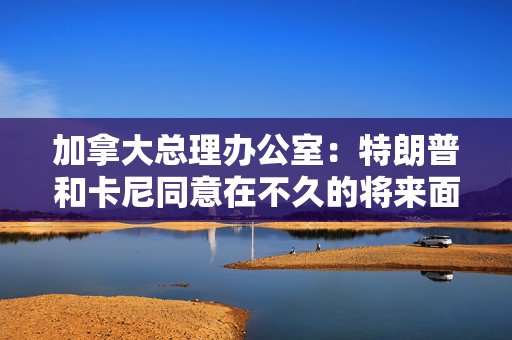 加拿大总理办公室：特朗普和卡尼同意在不久的将来面对面会晤
