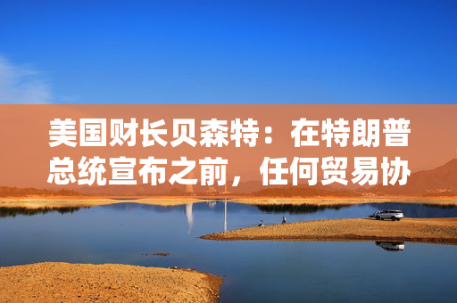美国财长贝森特：在特朗普总统宣布之前，任何贸易协议都不能算作完成