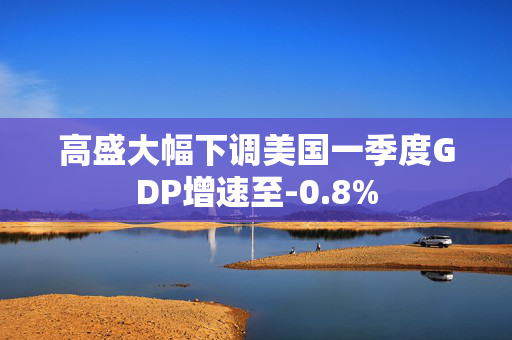 高盛大幅下调美国一季度GDP增速至-0.8%