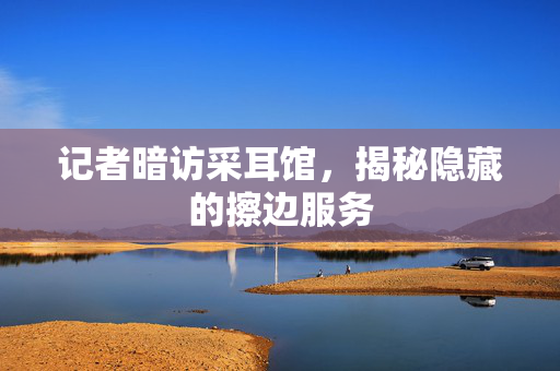 记者暗访采耳馆，揭秘隐藏的擦边服务