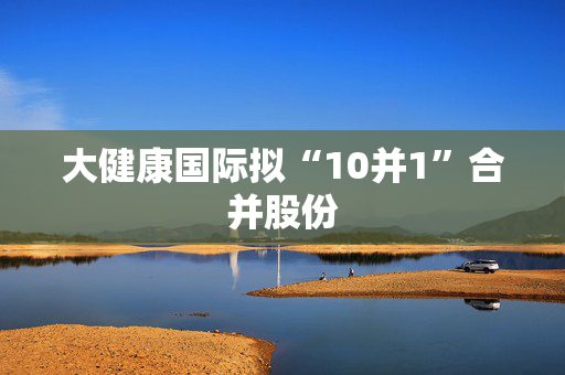 大健康国际拟“10并1”合并股份