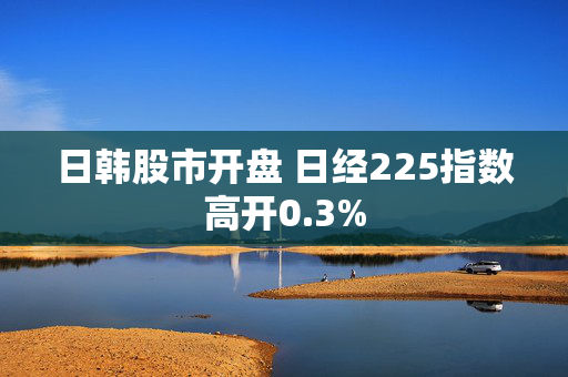 日韩股市开盘 日经225指数高开0.3%