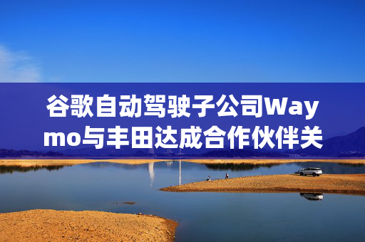 谷歌自动驾驶子公司Waymo与丰田达成合作伙伴关系