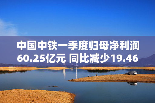 中国中铁一季度归母净利润60.25亿元 同比减少19.46%