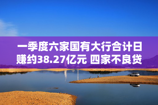 一季度六家国有大行合计日赚约38.27亿元 四家不良贷款率下降