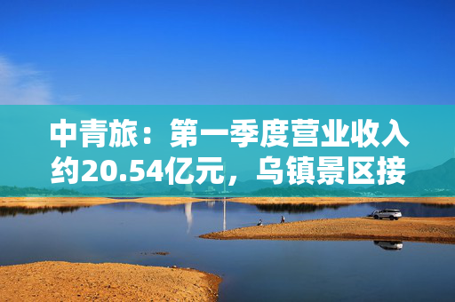 中青旅：第一季度营业收入约20.54亿元，乌镇景区接待游客数量同比减少6.7%